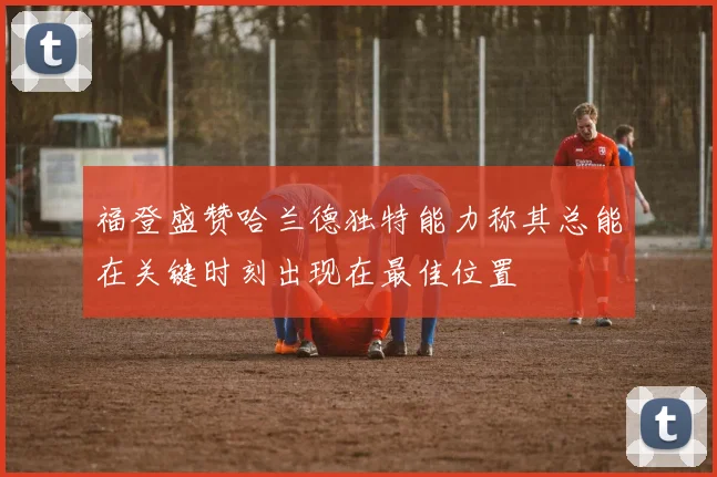 福登盛赞哈兰德独特能力称其总能在关键时刻出现在最佳位置