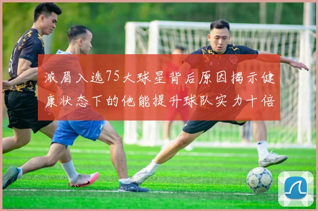 浓眉入选75大球星背后原因揭示健康状态下的他能提升球队实力十倍