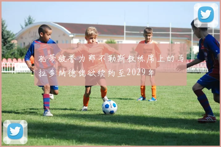 孔蒂被誉为那不勒斯教练席上的马拉多纳德佬欲续约至2029年