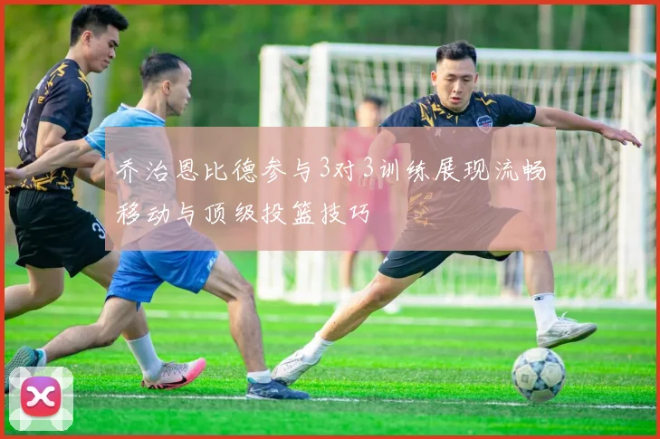 乔治恩比德参与3对3训练展现流畅移动与顶级投篮技巧