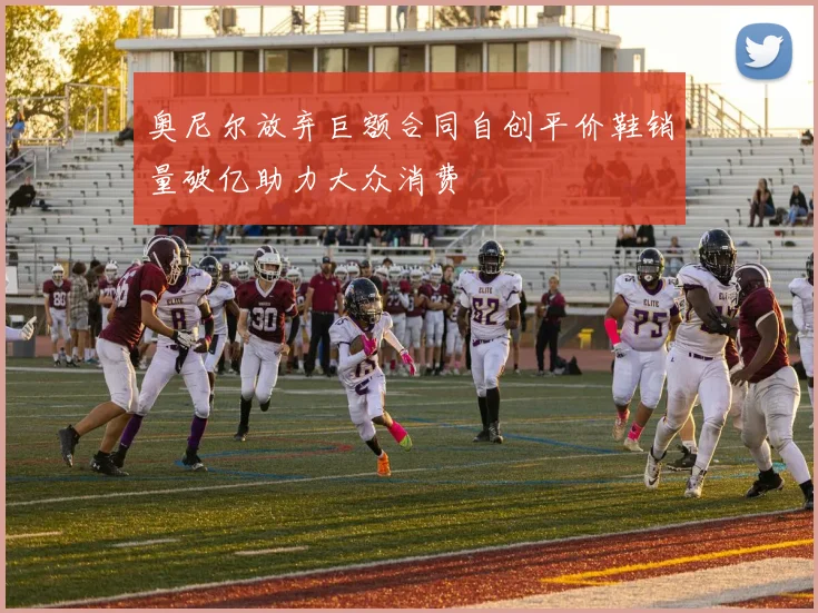 奥尼尔放弃巨额合同自创平价鞋销量破亿助力大众消费