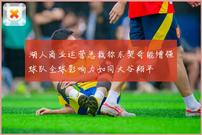 湖人商业运营总裁称东契奇能增强球队全球影响力如同大谷翔平