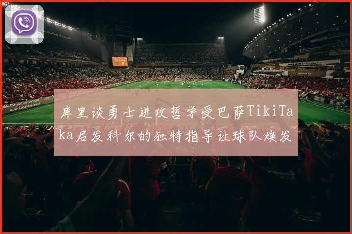 库里谈勇士进攻哲学受巴萨TikiTaka启发科尔的独特指导让球队焕发新生