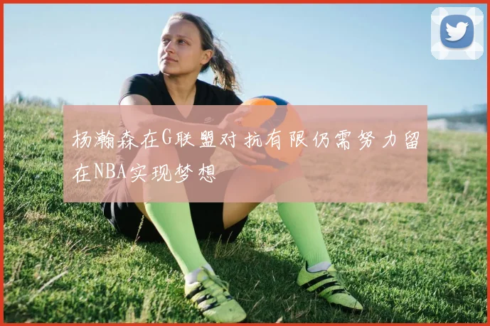 杨瀚森在G联盟对抗有限仍需努力留在NBA实现梦想