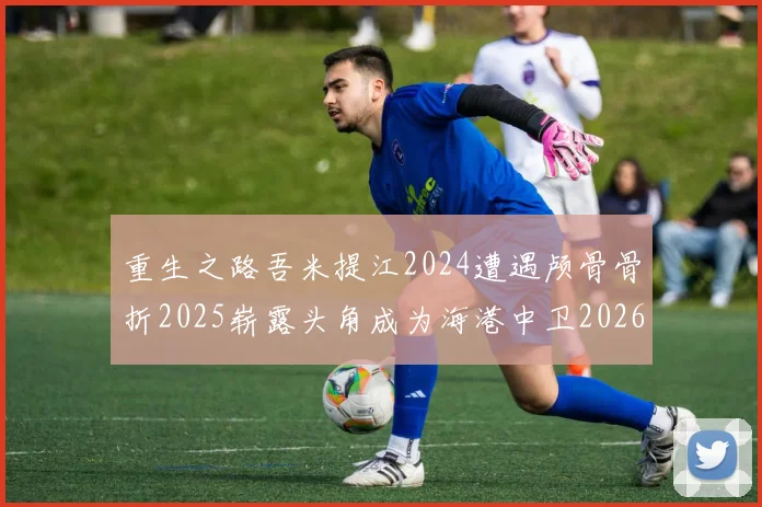重生之路吾米提江2024遭遇颅骨骨折2025崭露头角成为海港中卫2026冲击U23冠军