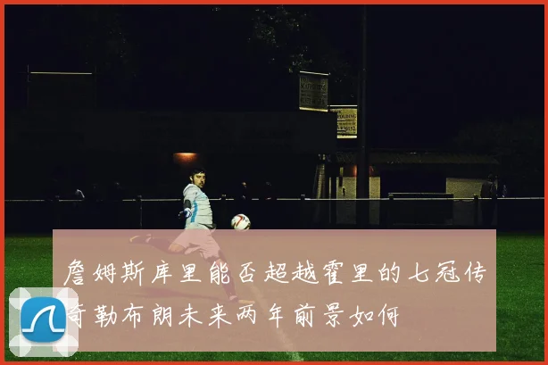 詹姆斯库里能否超越霍里的七冠传奇勒布朗未来两年前景如何
