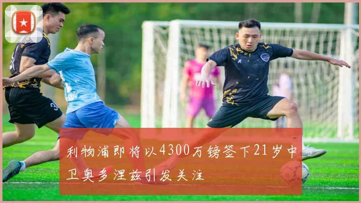 利物浦即将以4300万镑签下21岁中卫奥多涅兹引发关注
