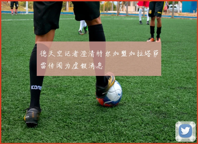 德天空记者澄清特尔加盟加拉塔萨雷传闻为虚假消息