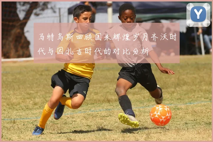 马特乌斯回顾国米辉煌岁月齐沃时代与因扎吉时代的对比分析