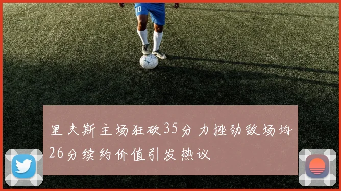 里夫斯主场狂砍35分力挫劲敌场均26分续约价值引发热议