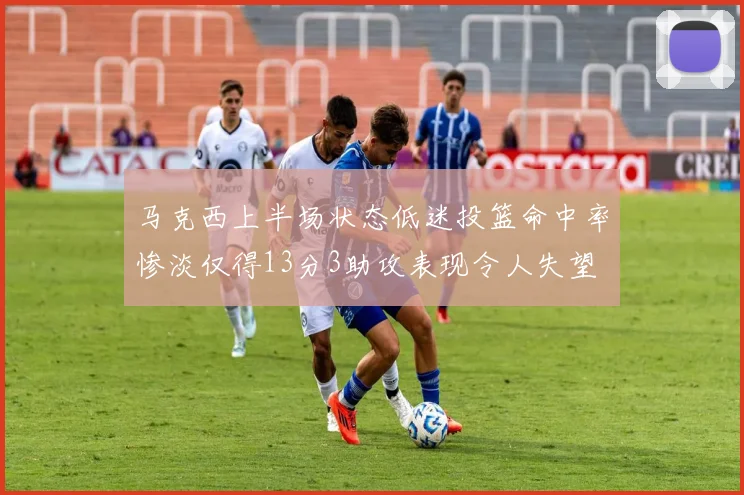 马克西上半场状态低迷投篮命中率惨淡仅得13分3助攻表现令人失望