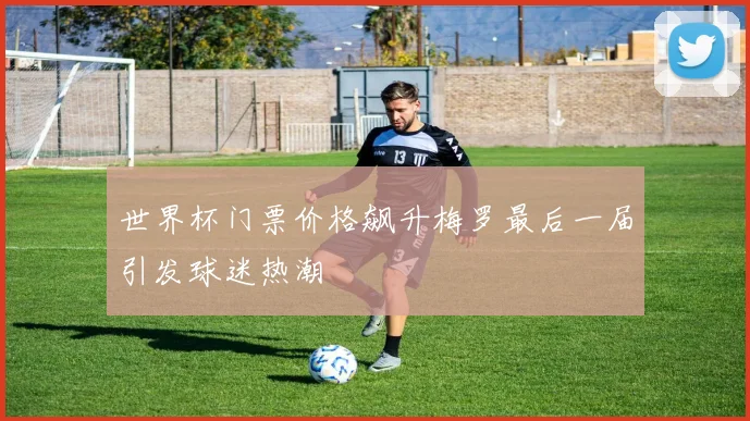 世界杯门票价格飙升梅罗最后一届引发球迷热潮