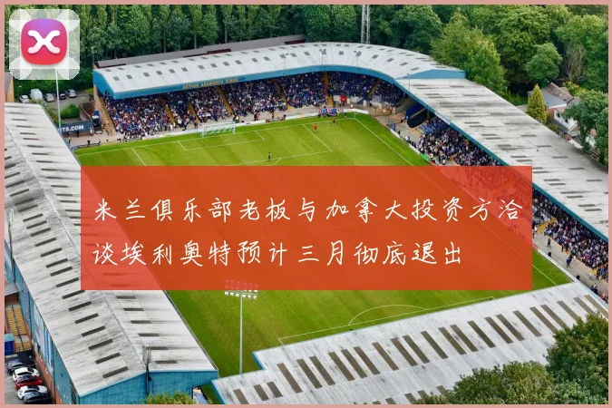 米兰俱乐部老板与加拿大投资方洽谈埃利奥特预计三月彻底退出