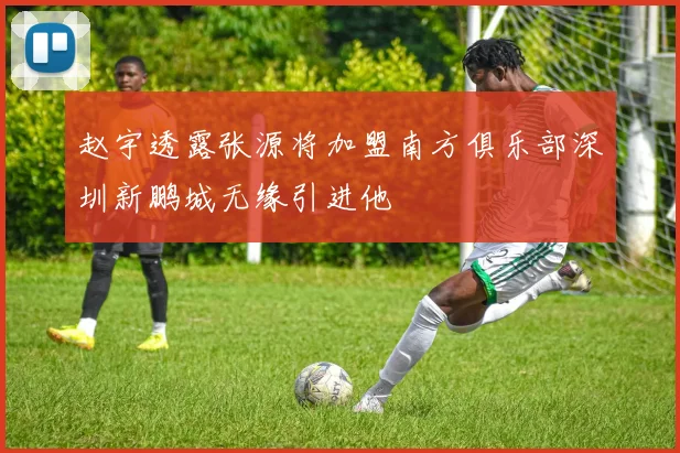 赵宇透露张源将加盟南方俱乐部深圳新鹏城无缘引进他