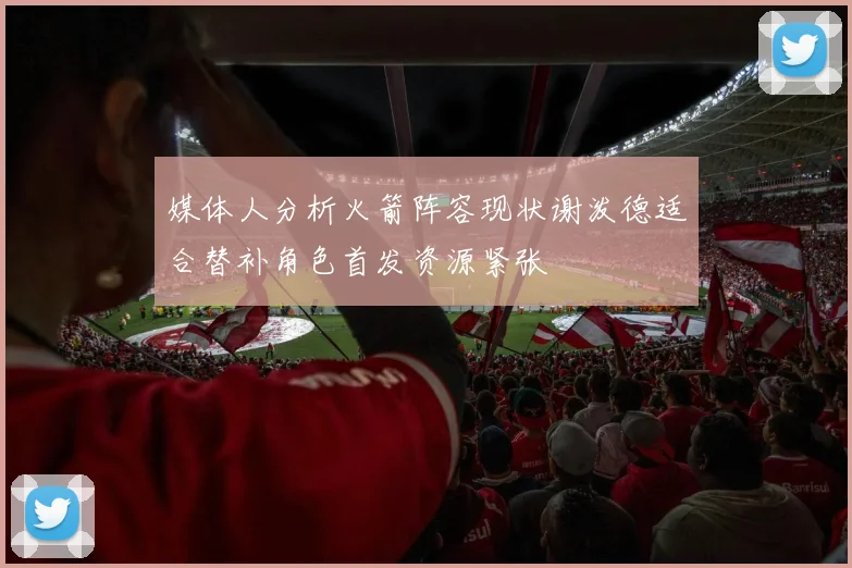 媒体人分析火箭阵容现状谢泼德适合替补角色首发资源紧张
